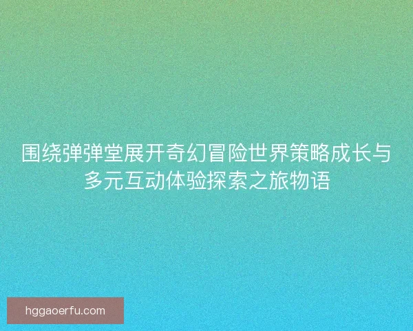 围绕弹弹堂展开奇幻冒险世界策略成长与多元互动体验探索之旅物语