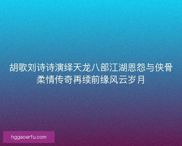 胡歌刘诗诗演绎天龙八部江湖恩怨与侠骨柔情传奇再续前缘风云岁月 胡歌刘诗诗演绎天龙八部江湖恩怨与侠骨柔情传奇再续前缘风云岁月