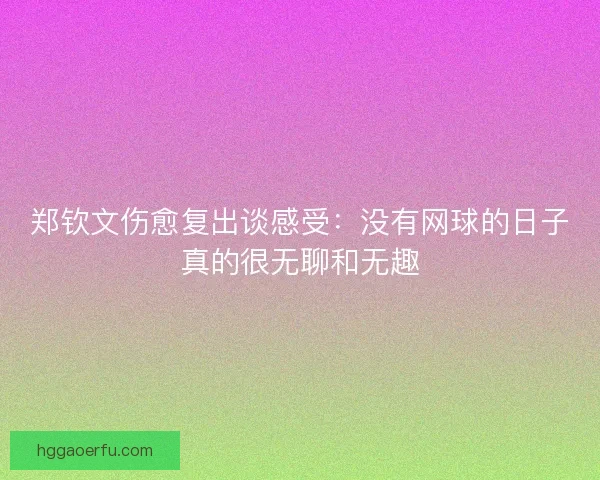 郑钦文伤愈复出谈感受:没有网球的日子真的很无聊和无趣 郑钦文伤愈复出谈感受:没有网球的日子真的很无聊和无趣