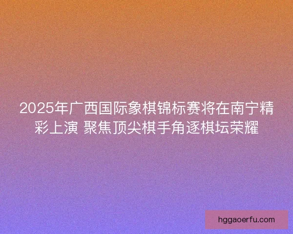 2025年广西国际象棋锦标赛将在南宁精彩上演 聚焦顶尖棋手角逐棋坛荣耀 2025年广西国际象棋锦标赛将在南宁精彩上演 聚焦顶尖棋手角逐棋坛荣耀