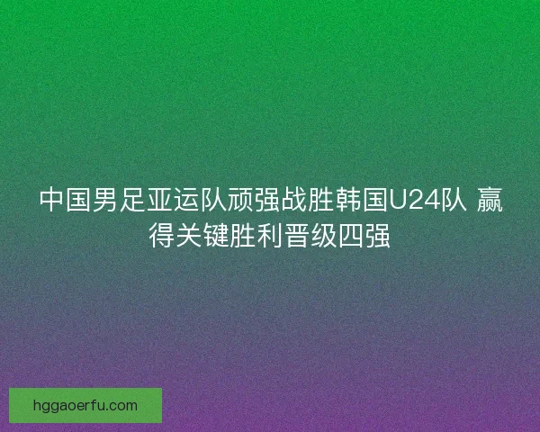 中国男足亚运队顽强战胜韩国U24队 赢得关键胜利晋级四强 中国男足亚运队顽强战胜韩国U24队 赢得关键胜利晋级四强