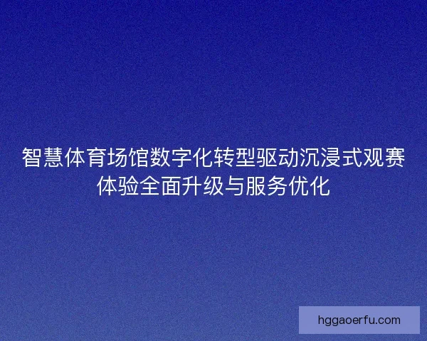 智慧体育场馆数字化转型驱动沉浸式观赛体验全面升级与服务优化