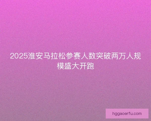 2025淮安马拉松参赛人数突破两万人规模盛大开跑