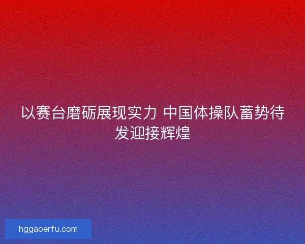 以赛台磨砺展现实力 中国体操队蓄势待发迎接辉煌