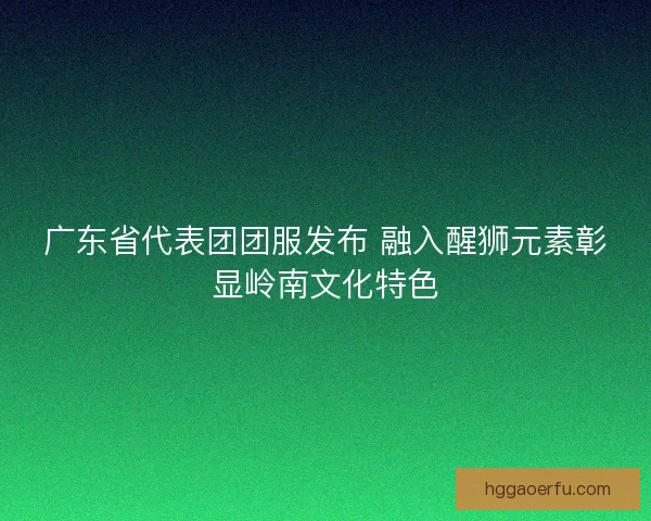 广东省代表团团服发布 融入醒狮元素彰显岭南文化特色