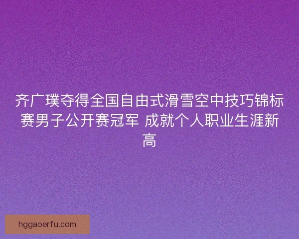 齐广璞夺得全国自由式滑雪空中技巧锦标赛男子公开赛冠军 成就个人职业生涯新高 齐广璞夺得全国自由式滑雪空中技巧锦标赛男子公开赛冠军 成就个人职业生涯新高