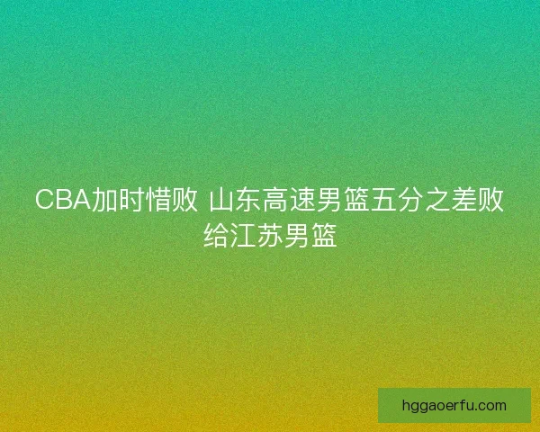 CBA加时惜败 山东高速男篮五分之差败给江苏男篮 CBA加时惜败 山东高速男篮五分之差败给江苏男篮