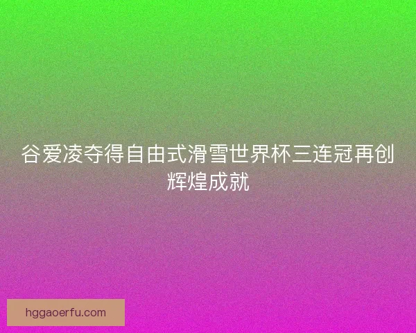 谷爱凌夺得自由式滑雪世界杯三连冠再创辉煌成就 谷爱凌夺得自由式滑雪世界杯三连冠再创辉煌成就