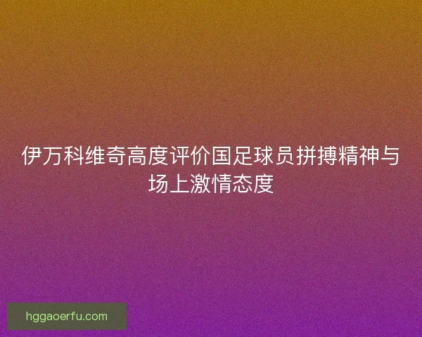 伊万科维奇高度评价国足球员拼搏精神与场上激情态度 伊万科维奇高度评价国足球员拼搏精神与场上激情态度