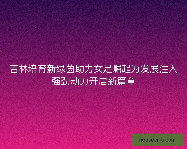 吉林培育新绿茵助力女足崛起为发展注入强劲动力开启新篇章