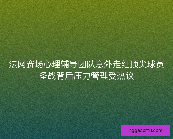 法网赛场心理辅导团队意外走红顶尖球员备战背后压力管理受热议 法网赛场心理辅导团队意外走红顶尖球员备战背后压力管理受热议