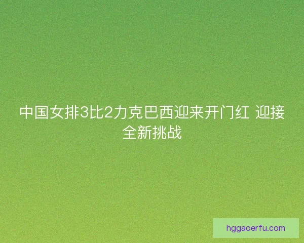 中国女排3比2力克巴西迎来开门红 迎接全新挑战 中国女排3比2力克巴西迎来开门红 迎接全新挑战