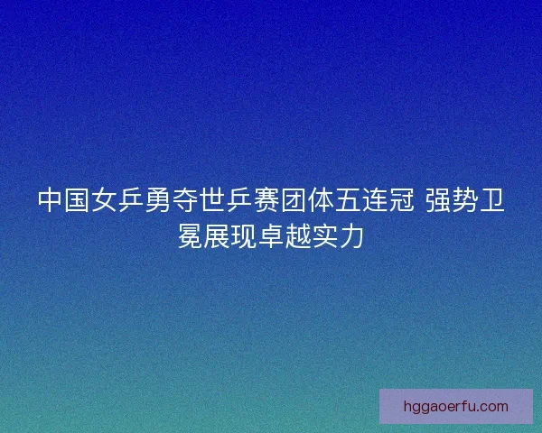中国女乒勇夺世乒赛团体五连冠 强势卫冕展现卓越实力