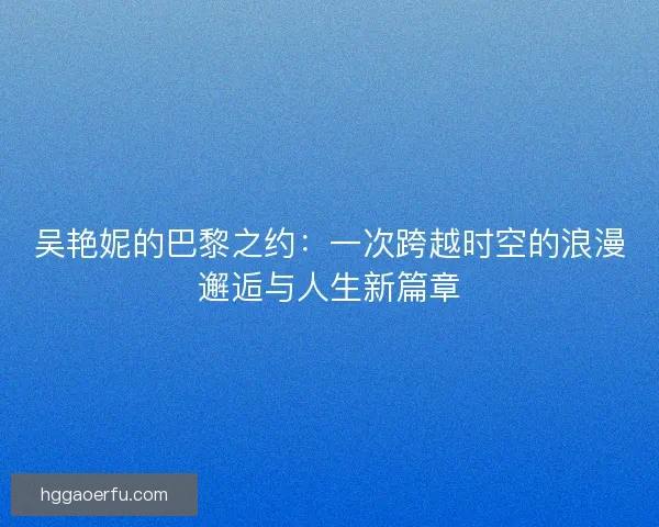 吴艳妮的巴黎之约:一次跨越时空的浪漫邂逅与人生新篇章 吴艳妮的巴黎之约:一次跨越时空的浪漫邂逅与人生新篇章
