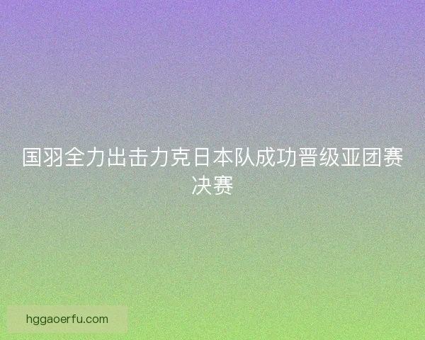 国羽全力出击力克日本队成功晋级亚团赛决赛
